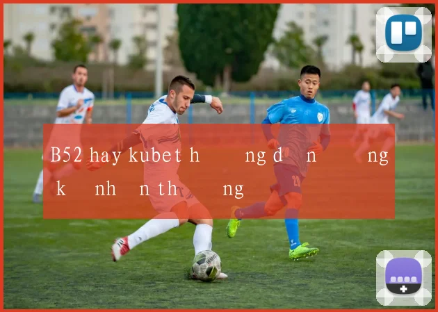 B52 hay kubet hướng dẫn đăng ký nhận thưởng